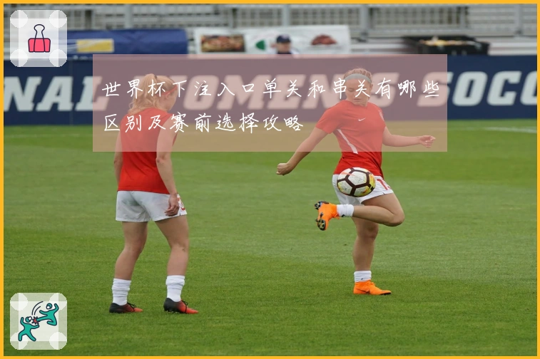 世界杯下注入口单关和串关有哪些区别及赛前选择攻略